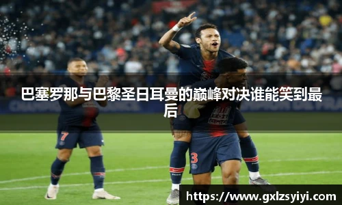 巴塞罗那与巴黎圣日耳曼的巅峰对决谁能笑到最后